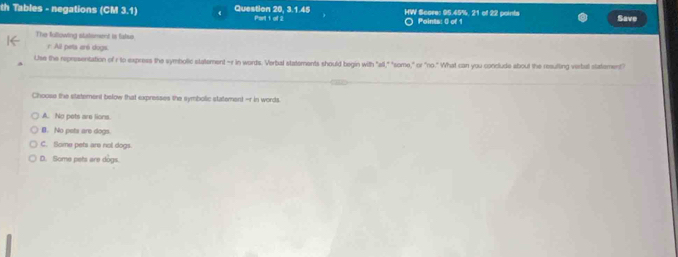 th Tables - negations (CM 3.1) Question 20, 3.1.45 Part 1 of 2 HW Score: 95.45%, 21 of 22 points Points: 0) of 1 Save
。
The fallowing statsment is false.
r: All pets aré dogs.
Use the representation of r to express the symbolic statement -r in words. Verbal statements should begin with "all," "siome," or "no." What can you conclude about the resulting verbal statement?
Choose the statement below that expresses the symbolic statement -r in words
A. No pots are lions
B. No pets are dogs.
C. Some pets are not dogs.
D. Some pets are dogs.