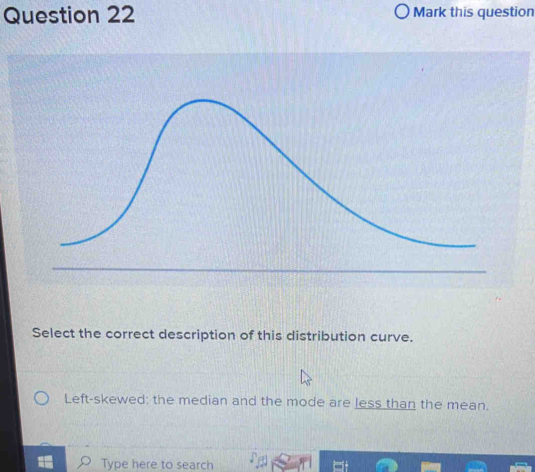 Mark this question 
Select the correct description of this distribution curve. 
Left-skewed: the median and the mode are less than the mean. 
Type here to search