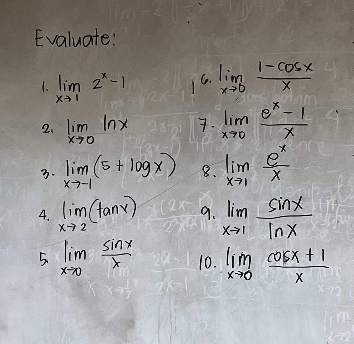 Evaluate: 
1. limlimits _xto 12^x-1
C. limlimits _xto 0 (1-cos x)/x 
2. limlimits _xto 0ln x
7. limlimits _xto 0 (e^x-1)/x 
3. limlimits _xto -1(5+log x) 8. limlimits _xto 1 e^x/x 
4. limlimits _xto 2(tan x) 9. limlimits _xto 1 sin x/ln x 
5. limlimits _xto 0 sin x/x 
10. limlimits _xto 0 (cos x+1)/x 