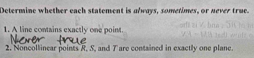 Determine whether each statement is always, sometimes, or never true. 
1. A line contains exactly one point. 
2. Noncollinear points R, S, and 7 are contained in exactly one plane.