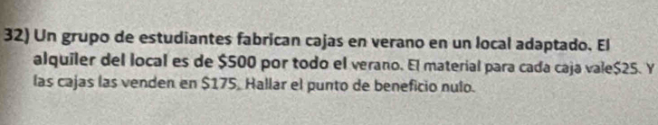 Un grupo de estudiantes fabrican cajas en verano en un local adaptado. El 
alquiler del local es de $500 por todo el verano. El material para cada caja vale $25. Y 
las cajas las venden en $175, Hallar el punto de beneficio nulo.