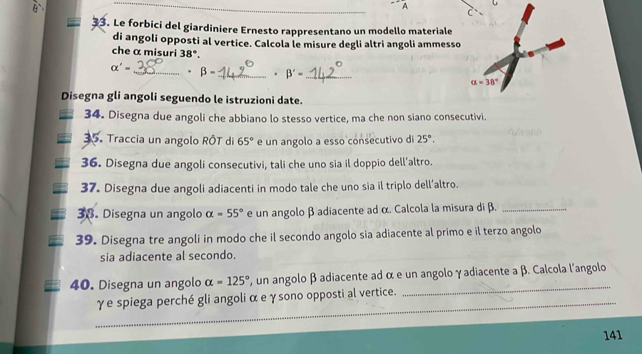 A
U
_
3. Le forbici del giardiniere Ernesto rappresentano un modello materiale
di angoli opposti al vertice. Calcola le misure degli altri angoli ammesso
che α misuri 38°.
alpha '= _ . beta - _. beta '= _ 
Disegna gli angoli seguendo le istruzioni date.
34. Disegna due angoli che abbiano lo stesso vertice, ma che non siano consecutivi.
35. Traccia un angolo RÔT di 65° e un angolo a esso consecutivo di 25°.
36. Disegna due angoli consecutivi, tali che uno sia il doppio dell’altro.
37. Disegna due angoli adiacenti in modo tale che uno sia il triplo dell’altro.
38. Disegna un angolo alpha =55° e un angolo β adiacente ad α. Calcola la misura di β._
39. Disegna tre angoli in modo che il secondo angolo sia adiacente al primo e il terzo angolo
sia adiacente al secondo.
40. Disegna un angolo alpha =125° , un angolo β adiacente ad α e un angolo γadiacente a β. Calcola l'angolo
_
γ e spiega perché gli angoli α e γsono opposti al vertice.
141