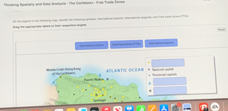 Thinking Spatially and Data Analysis - The Caribbean - Free Trade Zones 
On the legend in the following map, identify the following symbols: International airports; International seaports; and Free trade zones (FTZs). 
Drag the appropriate labels to their respective targets. 
Reset 
International airports FreeTrade-Zones (FTZs) International seaports 
Monte Cristi (Hong Kong ATLANTIC OCEAN National capital 
of the Caribbean) 
Puerto Plata Provincial capitals 
Santiago