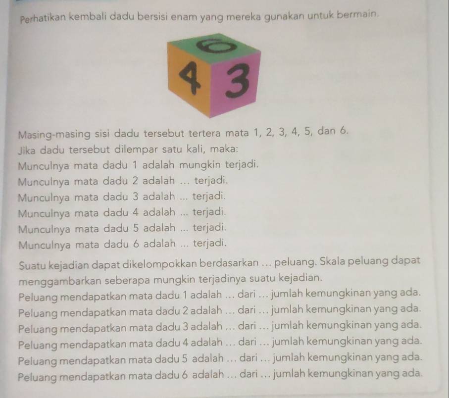 Perhatikan kembali dadu bersisi enam yang mereka gunakan untuk bermain.
Masing-masing sisi dadu tersebut tertera mata 1, 2, 3, 4, 5, dan 6.
Jika dadu tersebut dilempar satu kali, maka:
Munculnya mata dadu 1 adalah mungkin terjadi.
Munculnya mata dadu 2 adalah ... terjadi.
Munculnya mata dadu 3 adalah ... terjadi.
Munculnya mata dadu 4 adalah ... terjadi.
Munculnya mata dadu 5 adalah ... terjadi.
Munculnya mata dadu 6 adalah ... terjadi.
Suatu kejadian dapat dikelompokkan berdasarkan ... peluang. Skala peluang dapat
menggambarkan seberapa mungkin terjadinya suatu kejadian.
Peluang mendapatkan mata dadu 1 adalah ... dari ... jumlah kemungkinan yang ada.
Peluang mendapatkan mata dadu 2 adalah ... dari ... jumlah kemungkinan yang ada.
Peluang mendapatkan mata dadu 3 adalah ... dari ... jumlah kemungkinan yang ada.
Peluang mendapatkan mata dadu 4 adalah ... dari ... jumlah kemungkinan yang ada.
Peluang mendapatkan mata dadu 5 adalah ... dari ... jumlah kemungkinan yang ada.
Peluang mendapatkan mata dadu 6 adalah ... dari ... jumlah kemungkinan yang ada.