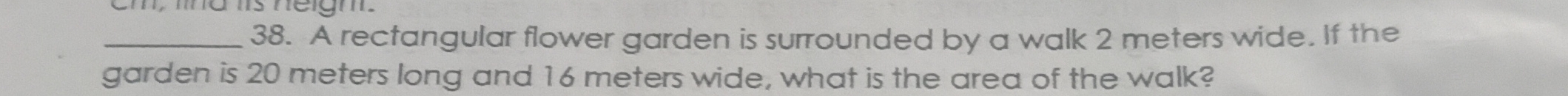 Cm, ma s néigm 
_38. A rectangular flower garden is surrounded by a walk 2 meters wide. If the 
garden is 20 meters long and 16 meters wide, what is the area of the walk?