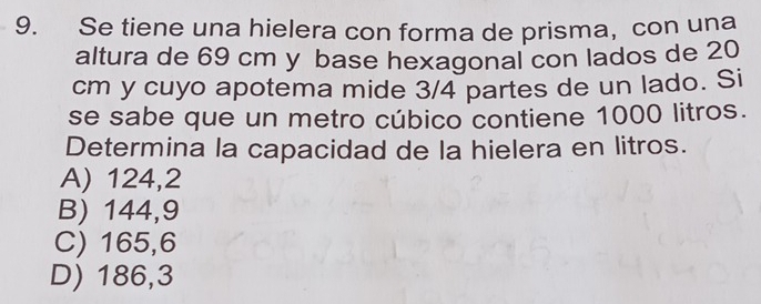 Se tiene una hielera con forma de prisma,con una
altura de 69 cm y base hexagonal con lados de 20
cm y cuyo apotema mide 3/4 partes de un lado. Si
se sabe que un metro cúbico contiene 1000 litros.
Determina la capacidad de la hielera en litros.
A) 124,2
B) 144,9
C) 165,6
D) 186,3