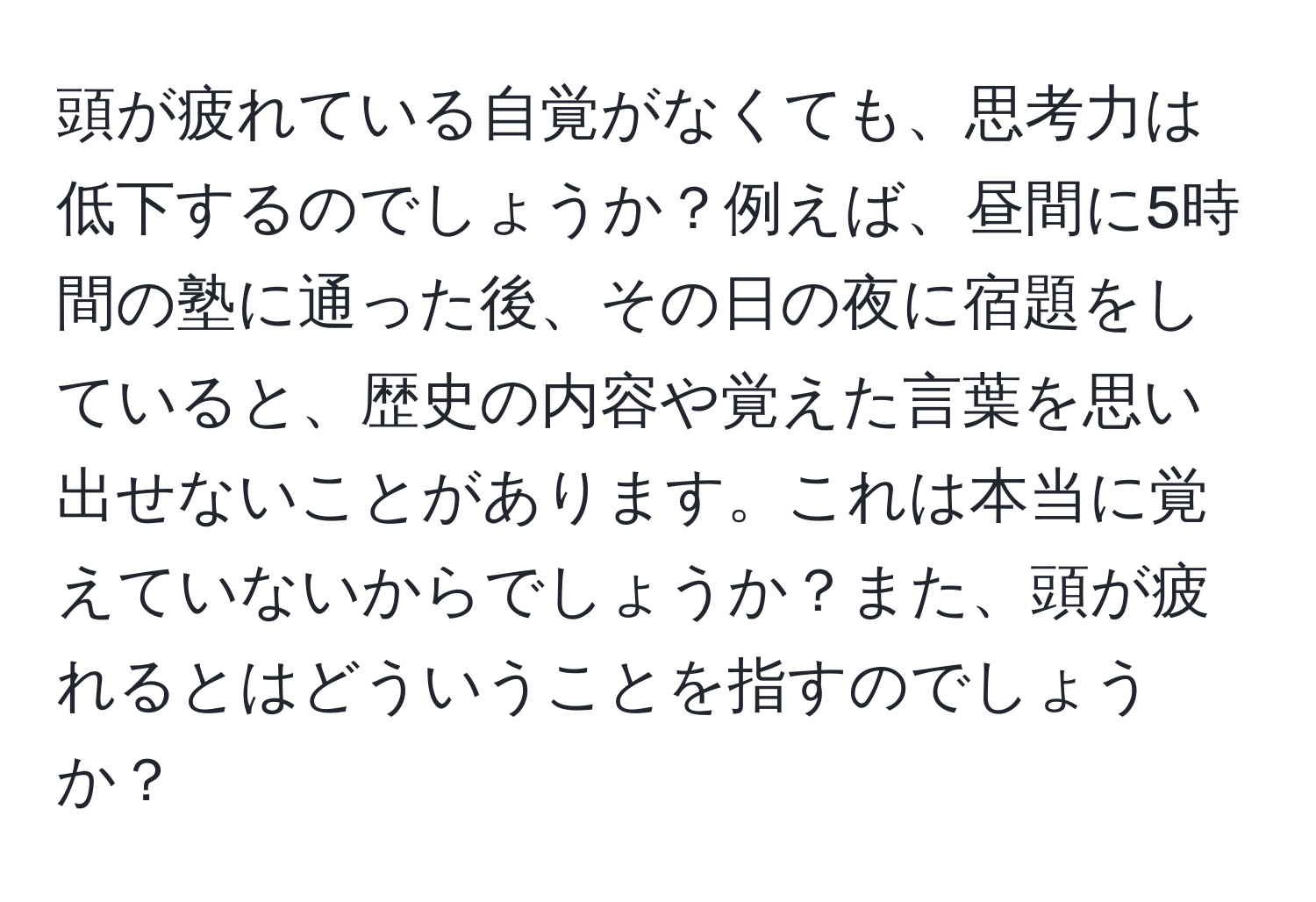 頭が疲れている自覚がなくても、思考力は低下するのでしょうか？例えば、昼間に5時間の塾に通った後、その日の夜に宿題をしていると、歴史の内容や覚えた言葉を思い出せないことがあります。これは本当に覚えていないからでしょうか？また、頭が疲れるとはどういうことを指すのでしょうか？