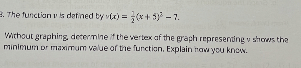 The function v is defined by v(x)= 1/2 (x+5)^2-7. 
Without graphing, determine if the vertex of the graph representing v shows the
minimum or maximum value of the function. Explain how you know.