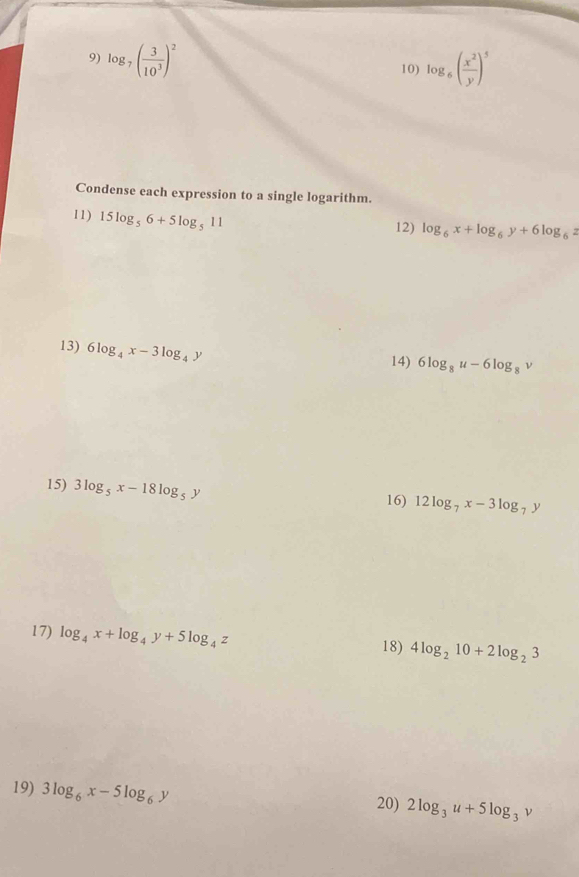 log _7( 3/10^3 )^2 10) log _6( x^2/y )^5
Condense each expression to a single logarithm. 
11) 15log _56+5log _511
12) log _6x+log _6y+6log _6z
13) 6log _4x-3log _4y 14) 6log _8u-6log _8 1 ' 
15) 3log _5x-18log _5y 16) 12log _7x-3log _7y
17) log _4x+log _4y+5log _4z 18) 4log _210+2log _23
19) 3log _6x-5log _6y 20) 2log _3u+5log _3v