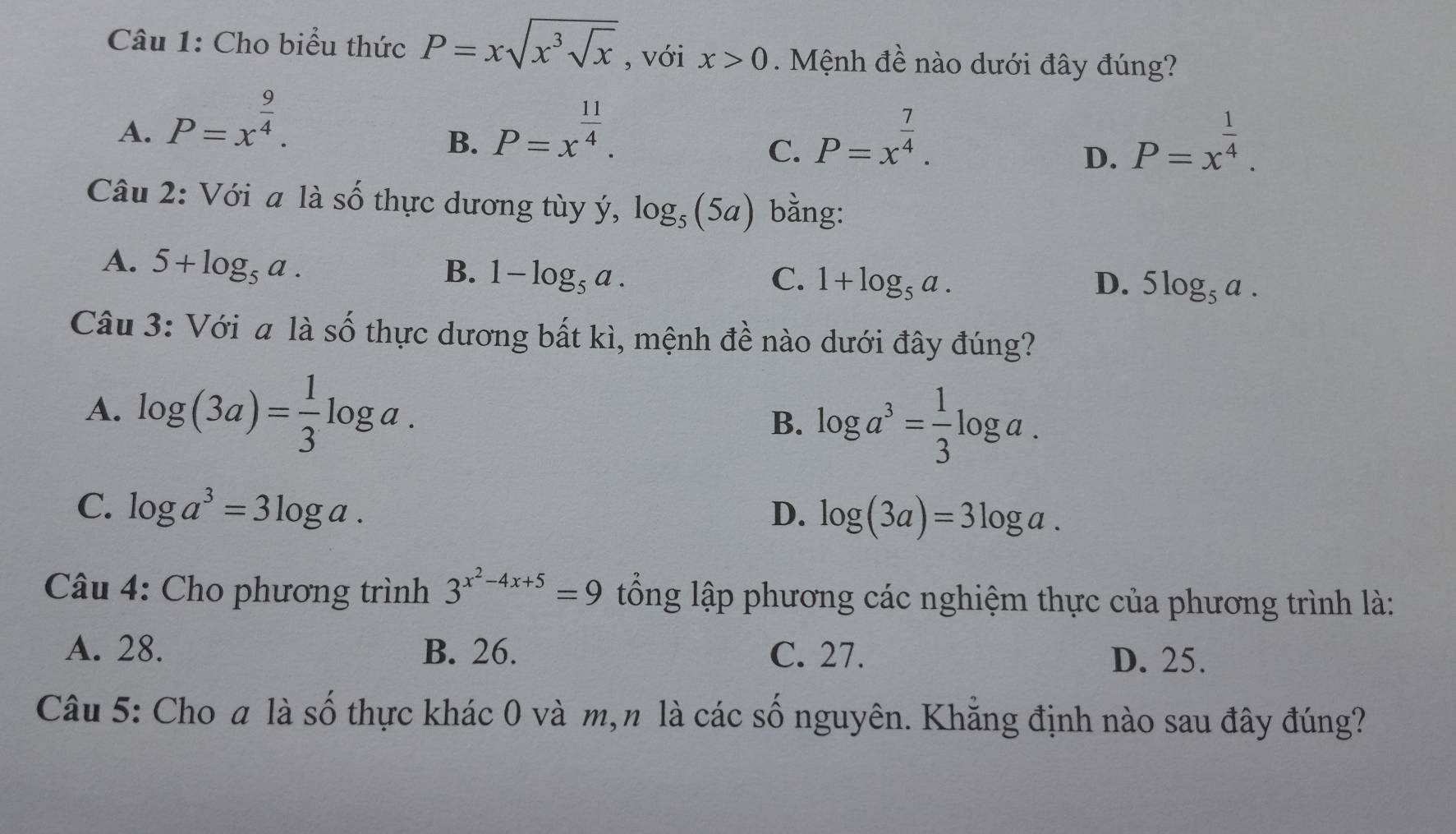 Cho biểu thức P=xsqrt(x^3sqrt x) , với x>0. Mệnh đề nào dưới đây đúng?
A. P=x^(frac 9)4. P=x^(frac 11)4. 
B.
C. P=x^(frac 7)4. P=x^(frac 1)4. 
D.
Câu 2: Với a là số thực dương tùy ý, log _5(5a) bằng:
A. 5+log _5a.
B. 1-log _5a. C. 1+log _5a. D. 5log _5a. 
Câu 3: Với a là số thực dương bất kì, mệnh đề nào dưới đây đúng?
A. log (3a)= 1/3 log a.
B. log a^3= 1/3 log a.
C. log a^3=3log a. D. log (3a)=3log a. 
Câu 4: Cho phương trình 3^(x^2)-4x+5=9 tổng lập phương các nghiệm thực của phương trình là:
A. 28. B. 26. C. 27.
D. 25.
Câu 5: Cho a là số thực khác 0 và m,n là các số nguyên. Khẳng định nào sau đây đúng?