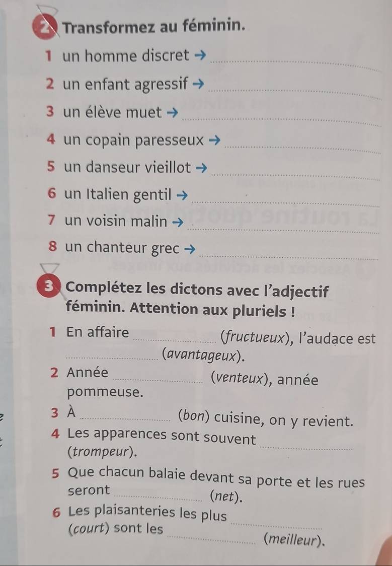 Transformez au féminin. 
_ 
1 un homme discret 
2 un enfant agressif_ 
_ 
3 un élève muet 
4 un copain paresseux 
_ 
_ 
5 un danseur vieillot 
6 un Italien gentil_ 
_ 
7 un voisin malin 
8 un chanteur grec 
_ 
3 Complétez les dictons avec l’adjectif 
féminin. Attention aux pluriels ! 
1 En affaire _(fructueux), l’audace est 
_(avantageux). 
2 Année _(venteux), année 
pommeuse. 
3 À_ 
(bon) cuisine, on y revient. 
4 Les apparences sont souvent 
(trompeur). 
_ 
5 Que chacun balaie devant sa porte et les rues 
seront 
_(net). 
_ 
6 Les plaisanteries les plus 
(court) sont les _(meilleur).