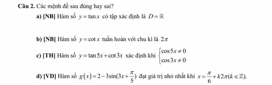 Các mệnh đề sau đúng hay sai?
a) [NB] Hàm số y=tan x có tập xác định là D=R
b) [NB] Hàm số y=cot x tuần hoàn với chu kì là 2π
c) [TH] Hàm số y=tan 5x+cot 3xx ác định khi beginarrayl cos 5x!= 0 cos 3x!= 0endarray.
d) [VD] Hàm số g(x)=2-3sin (3x+ π /5 ) đạt giá trị nhỏ nhất khi x= π /6 +k2π (k∈ Z).