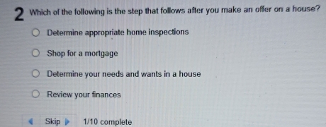 Which of the following is the step that follows after you make an offer on a house?
Determine appropriate home inspections
Shop for a mortgage
Determine your needs and wants in a house
Review your finances
Skip 1/10 complete