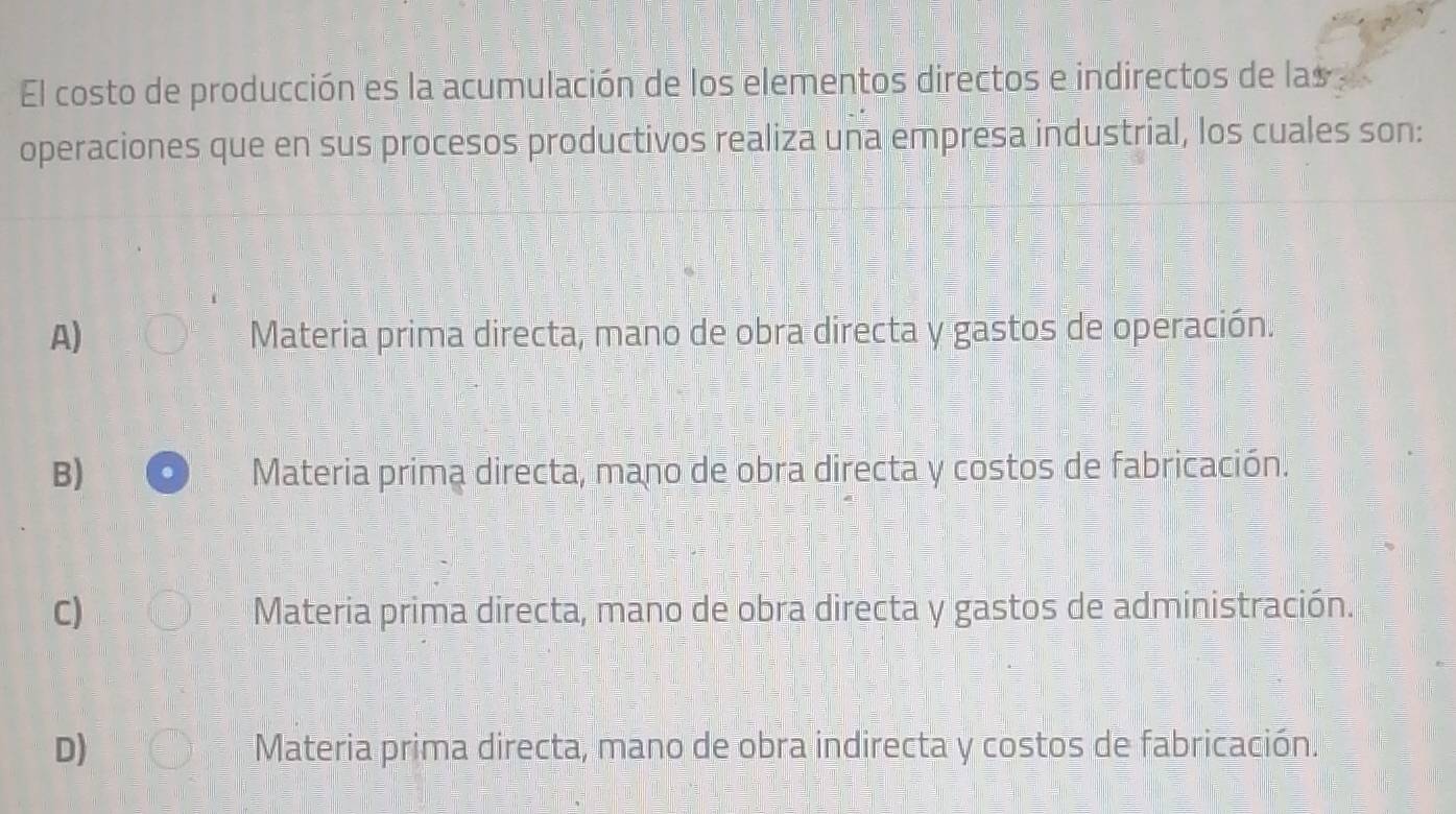 El costo de producción es la acumulación de los elementos directos e indirectos de las 
operaciones que en sus procesos productivos realiza una empresa industrial, los cuales son:
A) Materia prima directa, mano de obra directa y gastos de operación.
B) Materia prima directa, mano de obra directa y costos de fabricación.
C) Materia prima directa, mano de obra directa y gastos de administración.
D) Materia prima directa, mano de obra indirecta y costos de fabricación.