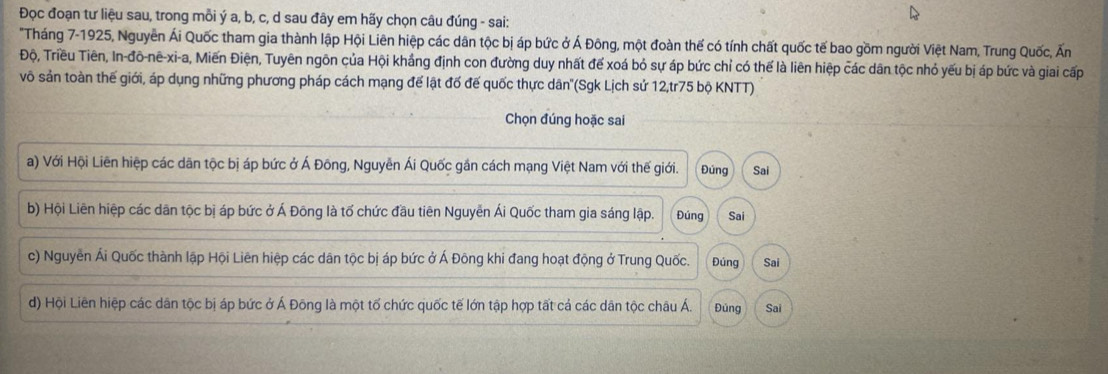 Đọc đoạn tư liệu sau, trong mỗi ý a, b, c, d sau đây em hãy chọn câu đúng - sai:
"Tháng 7-1925, Nguyễn Ái Quốc tham gia thành lập Hội Liên hiệp các dân tộc bị áp bức ở Á Đông, một đoàn thế có tính chất quốc tế bao gồm người Việt Nam, Trung Quốc, Ấn
Độ, Triều Tiên, In-đô-nê-xi-a, Miến Điện, Tuyên ngôn của Hội khắng định con đường duy nhất để xoá bỏ sự áp bức chỉ có thể là liên hiệp các dân tộc nhỏ yếu bị áp bức và giai cấp
vô sản toàn thế giới, áp dụng những phương pháp cách mạng để lật đố đế quốc thực dân''(Sgk Lịch sử 12,tr75 bộ KNTT)
Chọn đúng hoặc sai
a) Với Hội Liên hiệp các dãn tộc bị áp bức ở Á Đông, Nguyễn Ái Quốc gần cách mạng Việt Nam với thế giới. Đúng Sai
b) Hội Liên hiệp các dân tộc bị áp bức ở Á Đông là tố chức đầu tiên Nguyễn Ái Quốc tham gia sáng lập. Đúng Sai
c) Nguyễn Ái Quốc thành lập Hội Liên hiệp các dân tộc bị áp bức ở Á Đông khi đang hoạt động ở Trung Quốc. Đúng Sai
d) Hội Liên hiệp các dân tộc bị áp bức ở Á Đông là một tố chức quốc tế lớn tập hợp tất cá các dân tộc châu Á. Đúng Sai