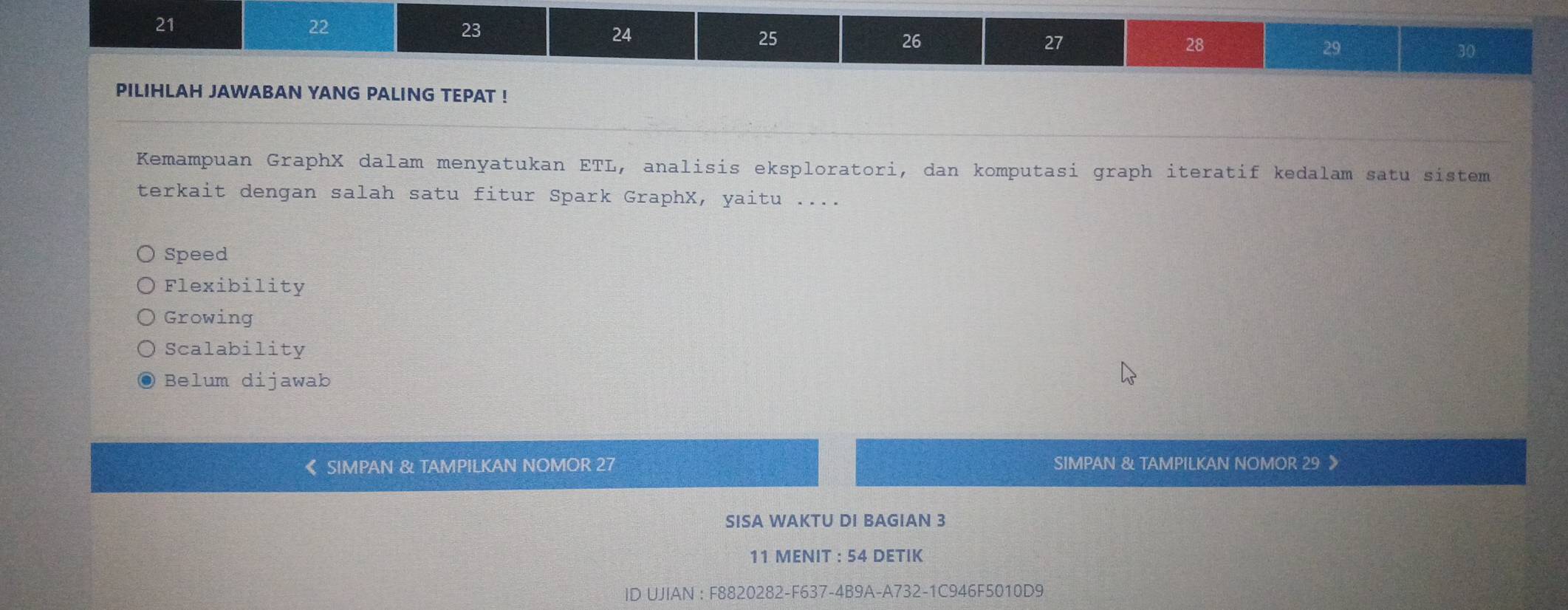 21
22
23
24
25
26
27
28
29
30
PILIHLAH JAWABAN YANG PALING TEPAT !
Kemampuan GraphX dalam menyatukan ETL, analisis eksploratori, dan komputasi graph iteratif kedalam satu sistem
terkait dengan salah satu fitur Spark GraphX, yaitu ....
Speed
Flexibility
Growing
Scalability
Belum dijawab
SIMPAN & TAMPILKAN NOMOR 27 SIMPAN & TAMPILKAN NOMOR 29 》
SISA WAKTU DI BAGIAN 3
11 MENIT : 54 DETIK
ID UJIAN : F8820282-F637-4B9A-A732-1C946F5010D9