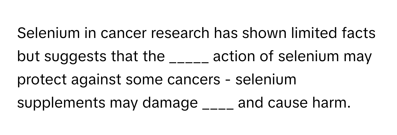 Selenium in cancer research has shown limited facts but suggests that the _____ action of selenium may protect against some cancers - selenium supplements may damage ____ and cause harm.