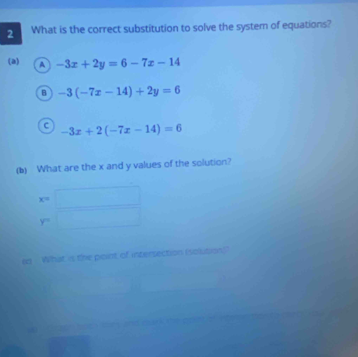 What is the correct substitution to solve the system of equations?
(a) a -3x+2y=6-7x-14
B -3(-7x-14)+2y=6
C -3x+2(-7x-14)=6
(b) What are the x and y values of the solution?
x=□
y=□
ed What is the point of intersection (solution)"