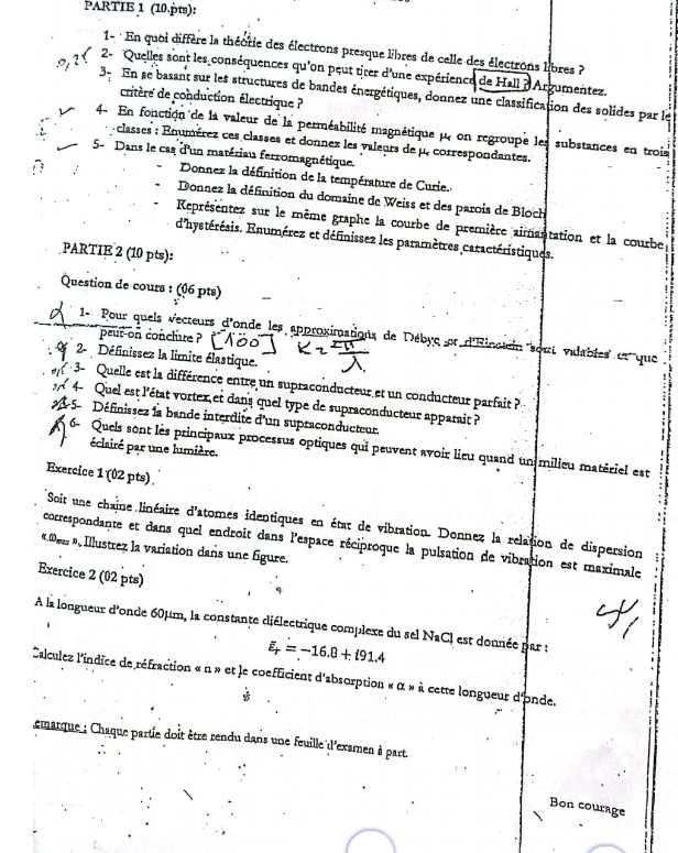 PARTIE 1 (10.pts):
1- : En quoi diffère la théorie des électrons presque libres de celle des électrons libres ?
??r  2- Quelles sont les conséquences qu'on peut tirer d'une expérience de Hall ? Argumentez.
3- En se basant sur les structures de bandes énergétiques, donnez une classification des solides par le
critère de conduction électrique ?
4- En fonction de la valeur de la perméabilité magnétique μ, on regroupe les substances en trois
- classes : Enumérez ces classes et donnez les valeurs de μ. correspondantes.
5- Dans le cas d'un matériau ferromagnétique.
Donnez la définition de la température de Curie.
Donnez la définition du domaine de Weiss et des parois de Bloch
Représentez sur le même graphe la courbe de première aimantation et la courbe
d'hystérésis. Enumérez et définissez les paramètres caractéristiques.
PARTIE 2 (10 pts):
Question de cours : (06 pts)
1- Pour quels vecteurs d'onde les approximations de Débyc et d'Rinctein sont vidables et que
`  peut-on conclure ?
2-  Définissez la limite élastique.
3- Quelle est la différence entre un supraconducteur et un conducteur parfait ?
4  Quel est l'état vortex et dans quel type de supraconducteur apparait ?
1-5-  Définissez la bande interdite d'un supraconducteur.
6- Quels sont lès principaux processus optiques qui peuvent avoir lieu quand un milieu matériel est
éclairé par une lumière.
Exercice 1 (02 pts) .
Soit une chaîne linéaire d'atomes identiques en état de vibration. Donnez la relation de dispersion a
correspondante et dans quel endroit dans l'espace réciproque la pulsation de vibration est maximale
« Des », Illustrez la variation dans une figure.
Exercice 2 (02 pts)
À la longueur d'onde 60μm, la constante diélectrique complexe du sel NaCI est donnée par :
、
varepsilon _r=-16.8+i91.4
Calculez l'indice de réfraction « n » et le coefficient d'absorption « α » à cette longueur d'onde.
emarque ; Chaque parte doit être rendu dans une feuille d'examen à part.
Bon courage