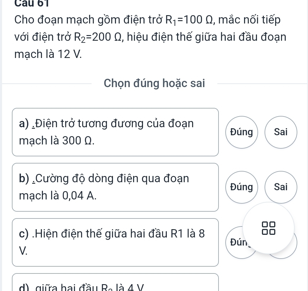 Cau 61 
Cho đoạn mạch gồm điện trở R_1=100Omega , mắc nối tiếp 
với điện trở R_2=200Omega , hiệu điện thế giữa hai đầu đoạn 
mạch là 12 V. 
Chọn đúng hoặc sai 
a) Điện trở tương đương của đoạn 
Đúng Sai 
mạch là 300 Ω. 
b) _Cường độ dòng điện qua đoạn 
Đúng Sai 
mạch là 0,04 A. 
c) .Hiện điện thế giữa hai đầu R1 là 8
Đún
V.
3 là 4 V