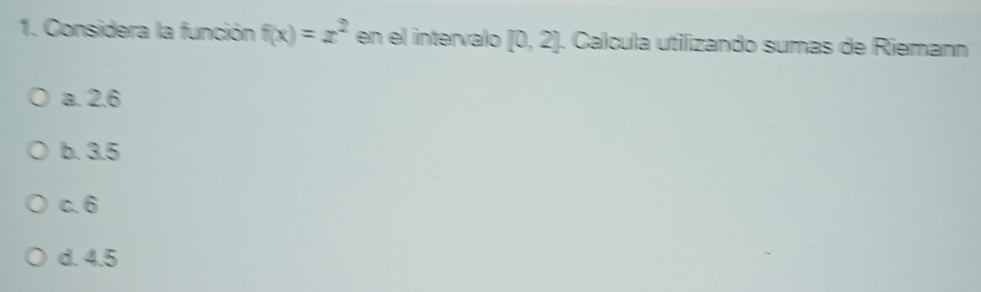 Considera la función f(x)=x^2 en el intervalo [0,2]. Calcula utilizando sumas de Rieman
a. 2.6
b. 3.5
c. 6
d. 4.5