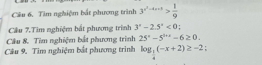 Tìm nghiệm bất phương trình 3^(x^2)-4x+5> 1/9 
Câu 7.Tìm nghiệm bất phương trình 3^x-2.5^x<0</tex>; 
Câu 8. Tìm nghiệm bất phương trình 25^x-5^(1+x)-6≥ 0. 
Câu 9. Tìm nghiệm bất phương trình log _ 1/4 (-x+2)≥ -2;