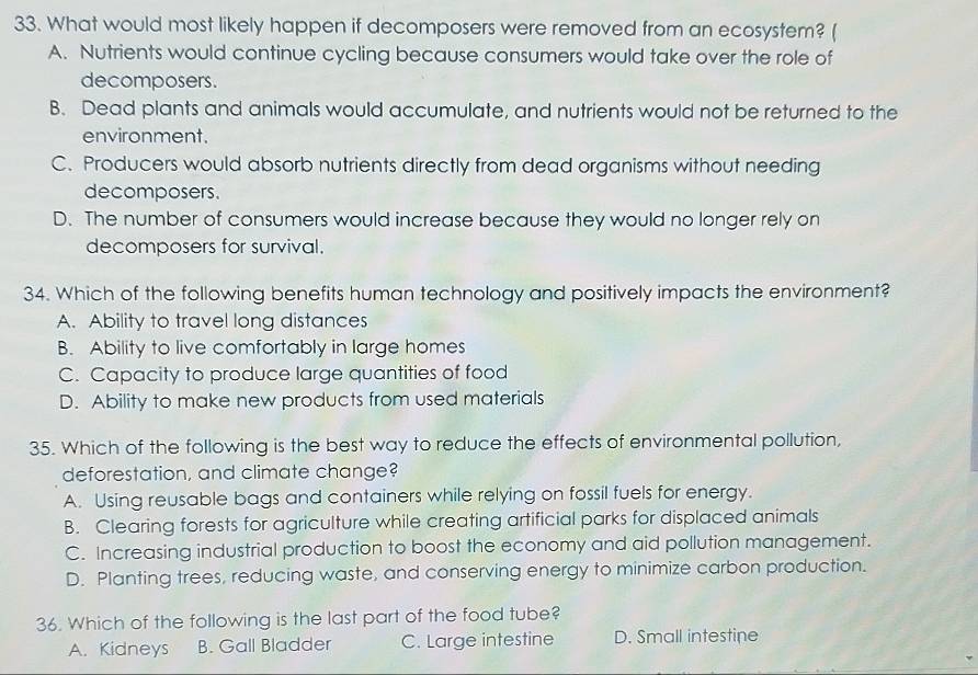 What would most likely happen if decomposers were removed from an ecosystem? (
A. Nutrients would continue cycling because consumers would take over the role of
decomposers.
B. Dead plants and animals would accumulate, and nutrients would not be returned to the
environment.
C. Producers would absorb nutrients directly from dead organisms without needing
decomposers.
D. The number of consumers would increase because they would no longer rely on
decomposers for survival.
34. Which of the following benefits human technology and positively impacts the environment?
A. Ability to travel long distances
B. Ability to live comfortably in large homes
C. Capacity to produce large quantities of food
D. Ability to make new products from used materials
35. Which of the following is the best way to reduce the effects of environmental pollution,
deforestation, and climate change?
A. Using reusable bags and containers while relying on fossil fuels for energy.
B. Clearing forests for agriculture while creating artificial parks for displaced animals
C. Increasing industrial production to boost the economy and aid pollution management.
D. Planting trees, reducing waste, and conserving energy to minimize carbon production.
36. Which of the following is the last part of the food tube?
A. Kidneys B. Gall Bladder C. Large intestine D. Small intestine