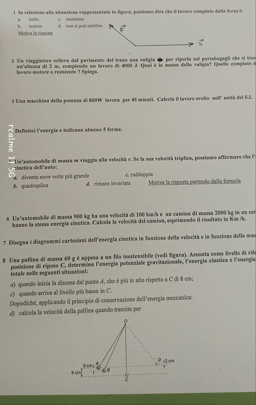 In relazione alla situazione rappresentata in figura, possiamo dire che il lavoro compiuto dalla forza è:
a. nullo c. resistente
b. motore d. non si può stabilire
Motiva la risposta
2 Un viaggiatore solleva dal pavimento del treno una valigia d per riporla sul portabagagli che si trov
un'altezza di 2 m, compiendo un lavoro di 4000 J. Qual è la massa della valigia? Quello compiuto è
lavoro motore o resistente ? Spiega.
3 Una macchina della potenza di 800W lavora per 45 minuti. Calcola il lavoro svolto nell’ unità del S.I.
Definisci l’energia e indicane almeno 5 forme.
     
: Un'automobile di massa m viaggia alla velocità v. Se la sua velocità triplica, possiamo affermare che l'
O cinetica dell’auto:
a  diventa nove volte più grande c. raddoppia
b. quadruplica d. rimane invariata Motiva la risposta partendo dalla formula
6 Un’automobile di massa 900 kg ha una velocità di 100 km/h e un camion di massa 2000 kg in un cer
hanno la stessa energia cinetica. Calcola la velocità del camion, esprimendo il risultato in Km /h.
7 Disegna i diagrammi cartesiani dell’energia cinetica in funzione della velocità e in funzione della mas
8 Una pallina di massa 60 g è appesa a un filo inestensibile (vedi figura). Assunta come livello di rife
posizione di riposo C, determina l’energia potenziale gravitazionale, l’energia cinetica e l’energia
totale nelle seguenti situazioni:
a) quando inizia la discesa dal punto A, che è più in alto rispetto a C di 8 cm;
c) quando arriva al livello più basso in C.
Dopodiché, applicando il principio di conservazione dell’energia meccanica:
d) calcola la velocità della pallina quando transita per