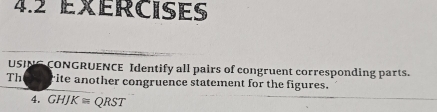 exércises 
USING CONGRUENCE Identify all pairs of congruent corresponding parts. 
Th rite another congruence statement for the figures. 
4. GHJK≌ QRST