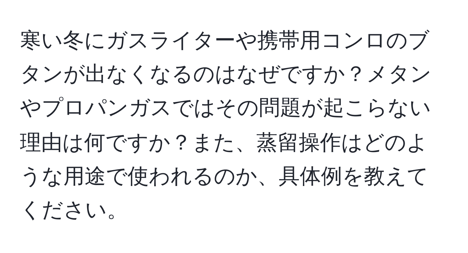 寒い冬にガスライターや携帯用コンロのブタンが出なくなるのはなぜですか？メタンやプロパンガスではその問題が起こらない理由は何ですか？また、蒸留操作はどのような用途で使われるのか、具体例を教えてください。