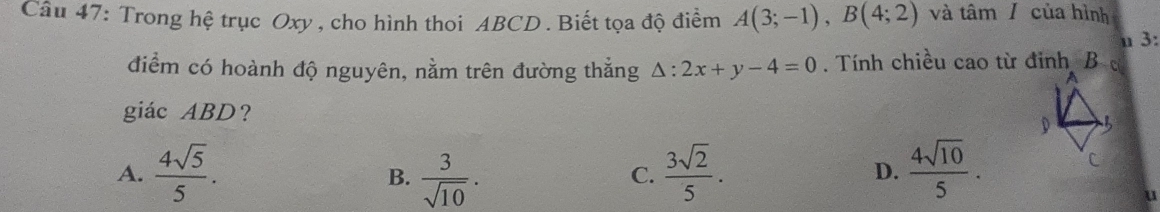 Trong hệ trục Oxy , cho hình thoi ABCD. Biết tọa độ điểm A(3;-1), B(4;2) và tâm/ của hình
u 3:
điểm có hoành độ nguyên, nằm trên đường thắng △ :2x+y-4=0. Tính chiều cao từ đinh B
giác ABD ？
D
A.  4sqrt(5)/5 .  3/sqrt(10) .  3sqrt(2)/5 .  4sqrt(10)/5 . 
C
B.
C.
D.
u