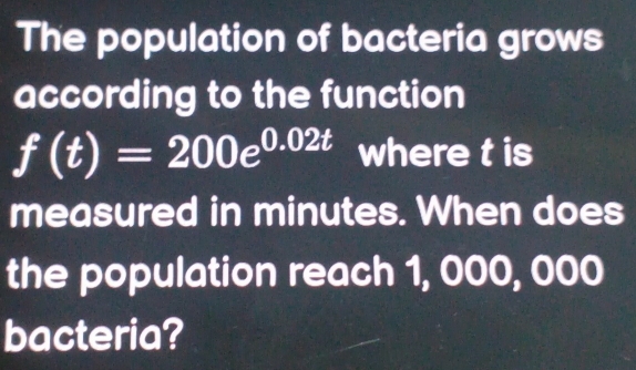 The population of bacteria grows 
according to the function
f(t)=200e^(0.02t) where t is 
measured in minutes. When does 
the population reach 1, 000, 000
bacteria?