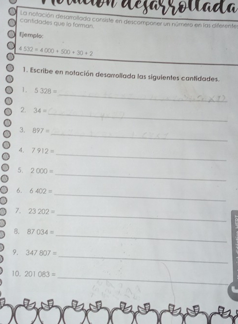 dun dejarrovada 
La notación desarrollada consiste en descomponer un número en las diferente 
cantidades que lo forman. 
Ejemplo:
4532=4000+500+30+2
1. Escribe en notación desarrollada las siguientes cantidades. 
_ 
1. 5328=
_ 
2. 34=
_ 
3. 897=
_ 
4. 7912=
_ 
5. 2000=
_ 
6. 6402=
_ 
7. 23202=
_ 
8. 87034=
_ 
9. 347807=
_ 
10. 201083=