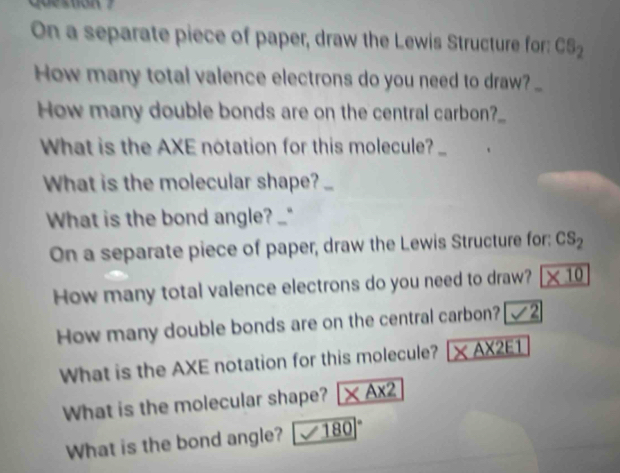 On a separate piece of paper, draw the Lewis Structure for: CS_2
How many total valence electrons do you need to draw?_ 
How many double bonds are on the central carbon?_ 
What is the AXE notation for this molecule?_ 
What is the molecular shape? _ 
What is the bond angle? 
On a separate piece of paper, draw the Lewis Structure for: CS_2
How many total valence electrons do you need to draw? * 10
How many double bonds are on the central carbon? 
What is the AXE notation for this molecule? _ * A* 2E1
What is the molecular shape? * A* 2
What is the bond angle? 180