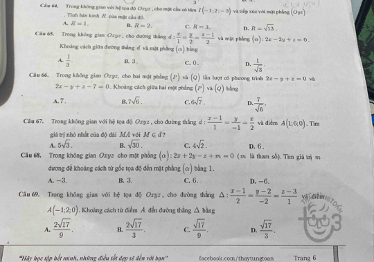 Cầu 64. Trong không gian với hệ tọa độ Ozyz , cho mặt cầu có tâm I(-1:2;-3) và tiếp xúc với mặt phẳng (Oyz). Tinh bán kính R của mặt cầu đó.
A. R=1. B. R=2. C. R=3. D. R=sqrt(13).
Câu 65. Trong không gian Oxyz , cho duờng thàng d: x/1 = y/2 = (z-1)/2  và một phàng (alpha ):2x-2y+z=0.
Khoảng cách giữa đường thắng đ và mặt phẳng (α) bằng
A.  1/3 . B. 3 . C. 0 . D,  1/sqrt(3) .
Câu 66. Trong không gian Ozyz, cho hai mặt phẳng (P) và (Q) lần lượt có phương trình 2x-y+z=0 và
2x-y+z-7=0 *. Khoảng cách giữa hai mặt phẳng (P) và (Q) bằng
A. 7 . B. 7sqrt(6). C. 6sqrt(7). D.  7/sqrt(6) .
Câu 67. Trong không gian với hệ tọa độ Ozyz , cho đường thắng d :  (x-1)/1 = y/-1 = x/2  và điễm A(1;6;0). Tim
giá trị nhỏ nhất của độ dài MA với M∈ d 7
A. 5sqrt(3). B. sqrt(30). C. 4sqrt(2). D. 6 .
Câu 68. Trong không gian Ozyz cho mặt phẳng (alpha ):2x+2y-z+m=0 ( r là tham số). Tìm giá trị m
dương để khoảng cách từ gốc tọa độ đến mặt phẳng (α) bằng 1.
A. -3. B. 3. C. 6. D. -6.
Câu 69. Trong không gian với hệ tọa độ Oxyz , cho đường thắng △ : (x-1)/2 = (y-2)/-2 = (z-3)/1  MTdiEISTON
A(-1;2;0). Khoảng cách từ điểm A. đến đường thẳng △ bing
A.  2sqrt(17)/9 . B.  2sqrt(17)/3 . C.  sqrt(17)/9 . D.  sqrt(17)/3 .
'Hãy học tập hết mình, những điều tốt đẹp sẽ đến với bạn'' facebook.com/thaytungtoan Trang 6