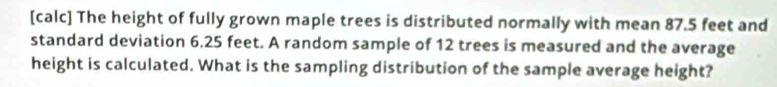 [calc] The height of fully grown maple trees is distributed normally with mean 87.5 feet and 
standard deviation 6.25 feet. A random sample of 12 trees is measured and the average 
height is calculated. What is the sampling distribution of the sample average height?