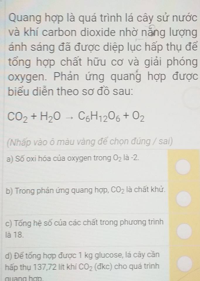 Quang hợp là quá trình lá cây sử nước
và khí carbon dioxide nhờ năng lượng
ánh sáng đã được diệp lục hấp thụ để
tổng hợp chất hữu cơ và giải phóng
oxygen. Phản ứng quang hợp được
biểu diễn theo sơ đồ sau:
CO_2+H_2Oto C_6H_12O_6+O_2
(Nhấp vào ô màu vàng để chọn đúng / sai)
a) Số oxi hóa của oxygen trong O_2 là -2.
b) Trong phản ứng quang hợp, CO_2 là chất khử.
c) Tổng hệ số của các chất trong phương trình
là 18.
d) Để tổng hợp được 1 kg glucose, lá cây cần
hấp thụ 137,72 lít khí CO_2 (đkc) cho quá trình
quang hợd.