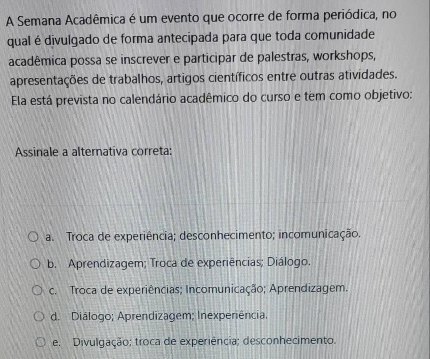 A Semana Acadêmica é um evento que ocorre de forma periódica, no
qual é divulgado de forma antecipada para que toda comunidade
acadêmica possa se inscrever e participar de palestras, workshops,
apresentações de trabalhos, artigos científicos entre outras atividades.
Ela está prevista no calendário acadêmico do curso e tem como objetivo:
Assinale a alternativa correta:
a. Troca de experiência; desconhecimento; incomunicação.
b. Aprendizagem; Troca de experiências; Diálogo.
c. Troca de experiências; Incomunicação; Aprendizagem.
d. Diálogo; Aprendizagem; Inexperiência.
e. Divulgação; troca de experiência; desconhecimento.