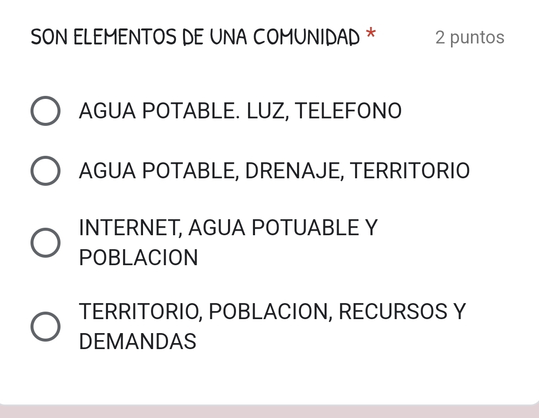 SON ELEMENTOS DE UNA COMUNIDAD * 2 puntos
AGUA POTABLE. LUZ, TELEFONO
AGUA POTABLE, DRENAJE, TERRITORIO
INTERNET, AGUA POTUABLE Y
POBLACION
TERRITORIO, POBLACION, RECURSOS Y
DEMANDAS