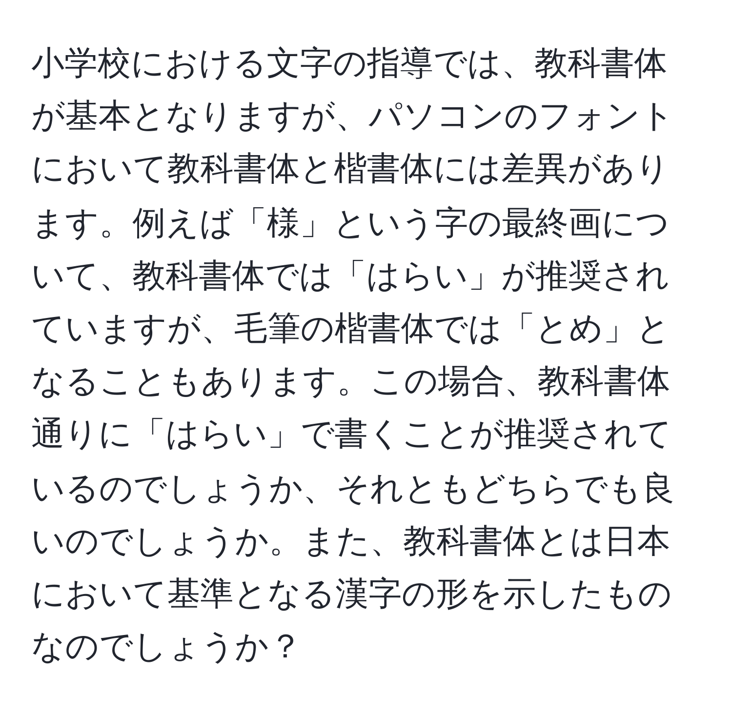 小学校における文字の指導では、教科書体が基本となりますが、パソコンのフォントにおいて教科書体と楷書体には差異があります。例えば「様」という字の最終画について、教科書体では「はらい」が推奨されていますが、毛筆の楷書体では「とめ」となることもあります。この場合、教科書体通りに「はらい」で書くことが推奨されているのでしょうか、それともどちらでも良いのでしょうか。また、教科書体とは日本において基準となる漢字の形を示したものなのでしょうか？