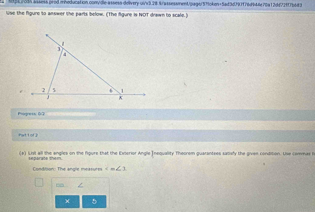 Use the figure to answer the parts below. (The figure is NOT drawn to scale.) 
Progress: 0/2 
Part 1 of 2 
(a) List all the angles on the figure that the Exterior Angle nequality Theorem guarantees satisfy the given condition. Use commas b 
separate them. 
Condition: The angle measures . 
× 5