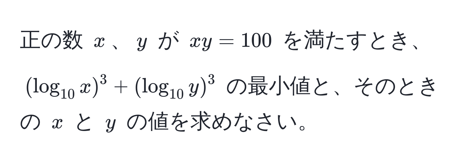 正の数 $x$、$y$ が $xy = 100$ を満たすとき、$(log_10x)^3 + (log_10y)^3$ の最小値と、そのときの $x$ と $y$ の値を求めなさい。