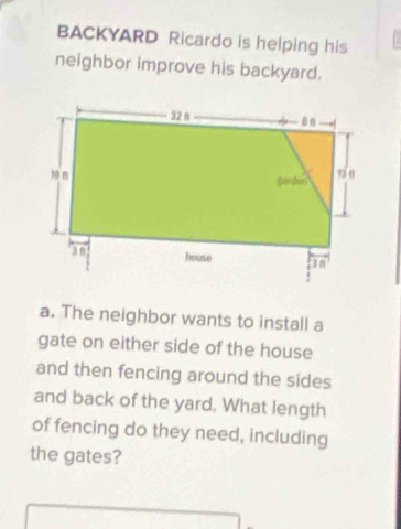 BACKYARD Ricardo is helping his 
neighbor improve his backyard. 
a. The neighbor wants to install a 
gate on either side of the house 
and then fencing around the sides 
and back of the yard. What length 
of fencing do they need, including 
the gates?