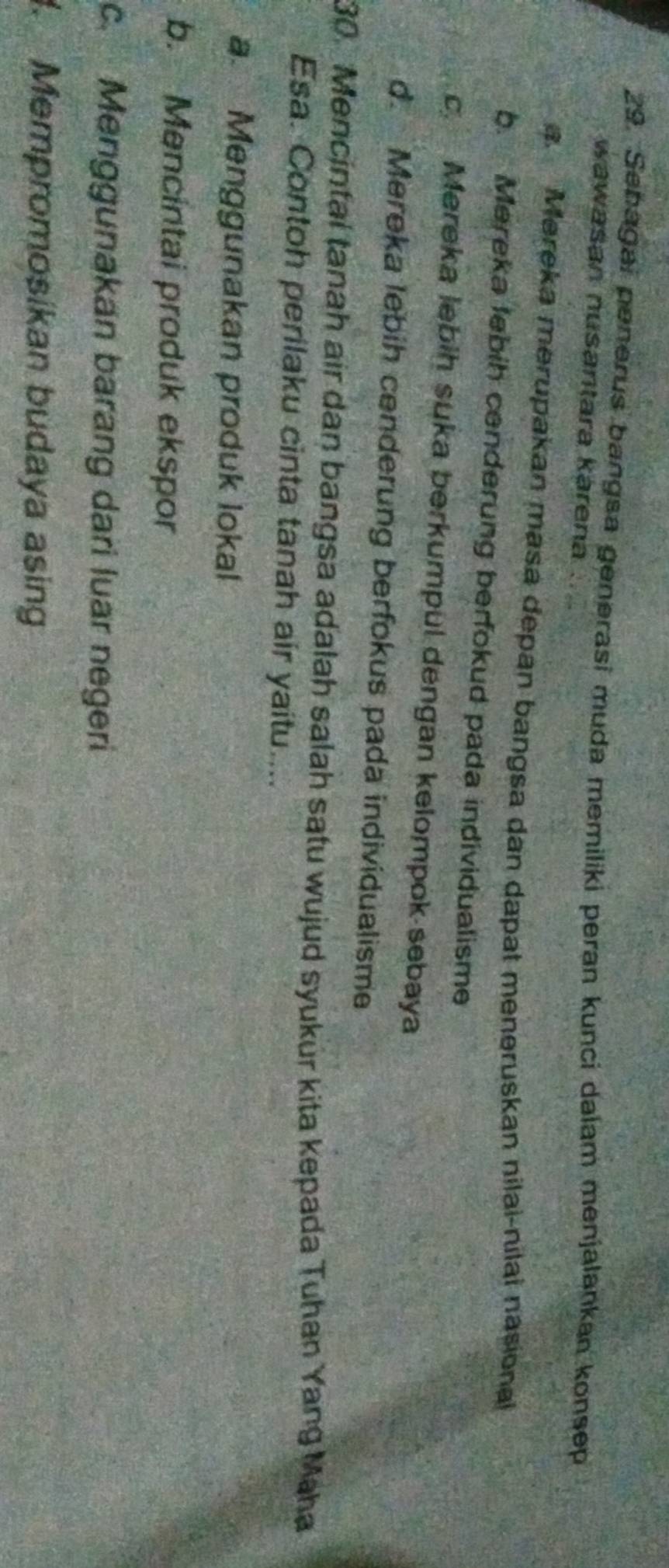 Sebagai penerus bangsa generasi muda memiliki peran kunci dalam menjalankan konsep
wawasan nusantara kärena
a. Mereka merupakan masa depan bangsa dan dapat meneruskan nilai-nilai nasional
b. Mereka lebih cenderung berfokud pada individualisme
c. Mereka lebih suka berkumpul dengan kelompok sebaya
d. Mereka lebih cenderung berfokus pada individualisme
30. Mencintal tanah air dan bangsa adalah salah satu wujud syukür kita kepada Tuhan Yang Maha
Esa. Contoh perilaku cinta tanah air yaitu....
a. Menggunakan produk lokal
b. Mencintai produk ekspor
c. Menggunakan barang dari luar negeri
. Mempromosikan budaya asing