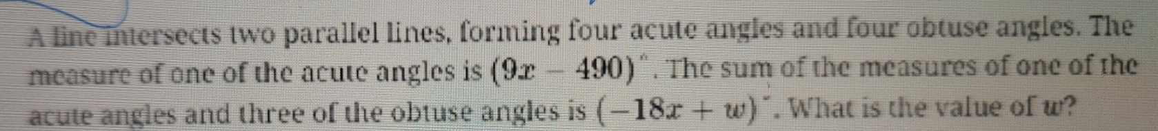 A line intersects two parallel lines, forming four acute angles and four obtuse angles. The 
measure of one of the acute angles is (9x-490)^circ . The sum of the measures of one of the 
acute angles and three of the obtuse angles is (-18x+w)^-. What is the value of w?