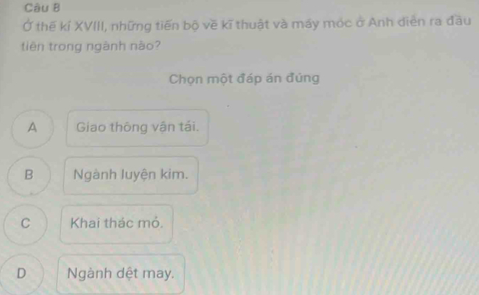 Ở thế kí XVIII, những tiến bộ về kĩ thuật và máy móc ở Anh diễn ra đầu
tiên trong ngành nào?
Chọn một đáp án đúng
A Giao thông vận tái.
B Ngành luyện kim.
C Khai thác mỏ.
D Ngành dệt may.