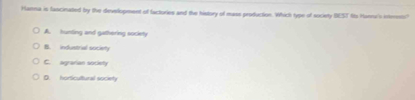 Hanna is fascinated by the development of factories and the history of mass production. Which type of society BEST fits Hannt's interests?
A. hunting and gathering society
B. industrial society
C. agrarian society
D. horticultural society