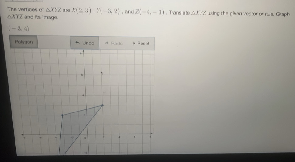 The vertices of △ XYZ are X(2,3), Y(-3,2) , and Z(-4,-3). Translate △ XYZ using the given vector or rule. Graph
△ XYZ and its image.
langle -3,4rangle
Polygon Undo× Reset