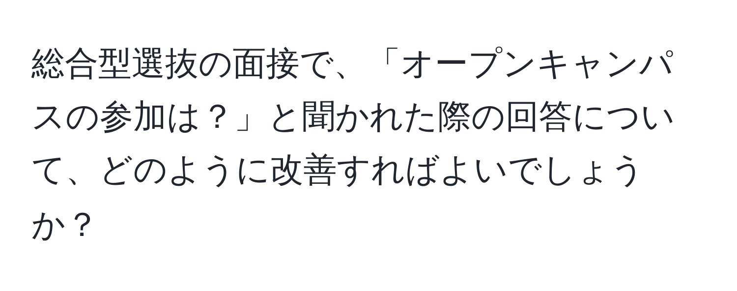 総合型選抜の面接で、「オープンキャンパスの参加は？」と聞かれた際の回答について、どのように改善すればよいでしょうか？