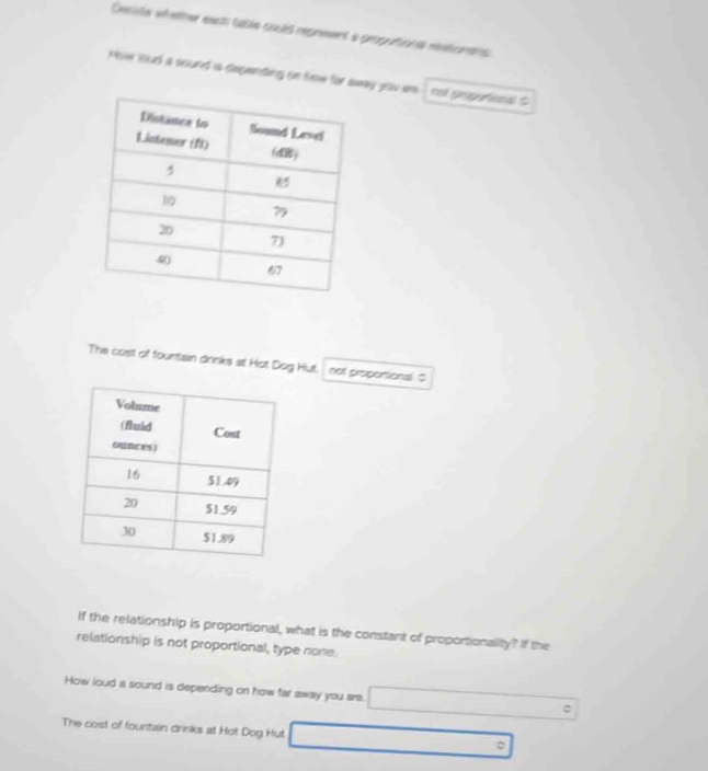 Ceside véeter east table coués repreent a propotions rationens 
How loud a sound is depending on few for away you wo na pnporees $
The cost of fountain drinks st Hot Dog Hut. not propontional! $
If the relationship is proportional, what is the constant of proportionality? If the
relationship is not proportional, type none.
How loud a sound is depending on how far away you are.
The cost of fountain drinks at Hot Dog Hut. o